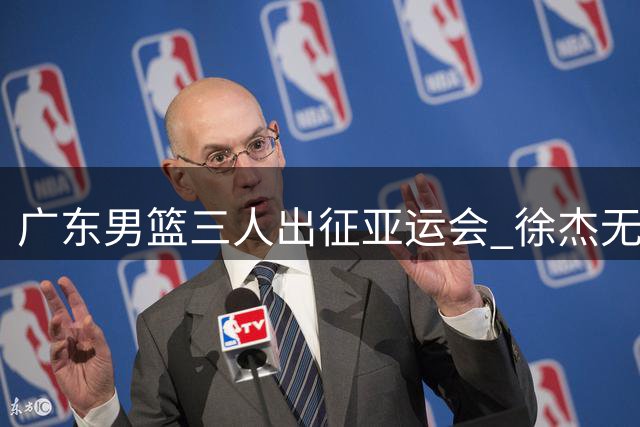 广东男篮三人出征亚运会 徐杰无缘名单 热身赛程敲定